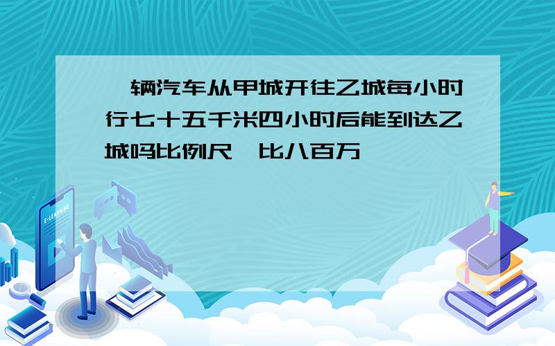 一辆汽车从甲城开往乙城每小时行七十五千米四小时后能到达乙城吗比例尺一比八百万