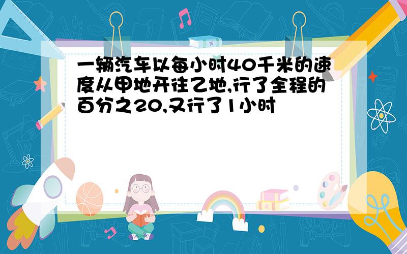 一辆汽车以每小时40千米的速度从甲地开往乙地,行了全程的百分之20,又行了1小时