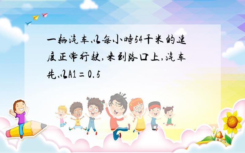 一辆汽车以每小时54千米的速度正常行驶,来到路口上,汽车先以A1=0.5