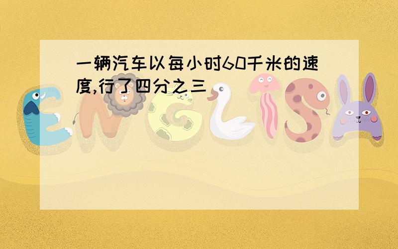 一辆汽车以每小时60千米的速度,行了四分之三