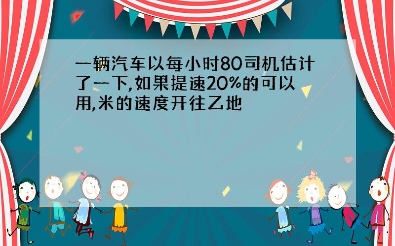 一辆汽车以每小时80司机估计了一下,如果提速20%的可以用,米的速度开往乙地