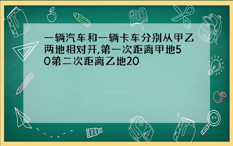 一辆汽车和一辆卡车分别从甲乙两地相对开,第一次距离甲地50第二次距离乙地20