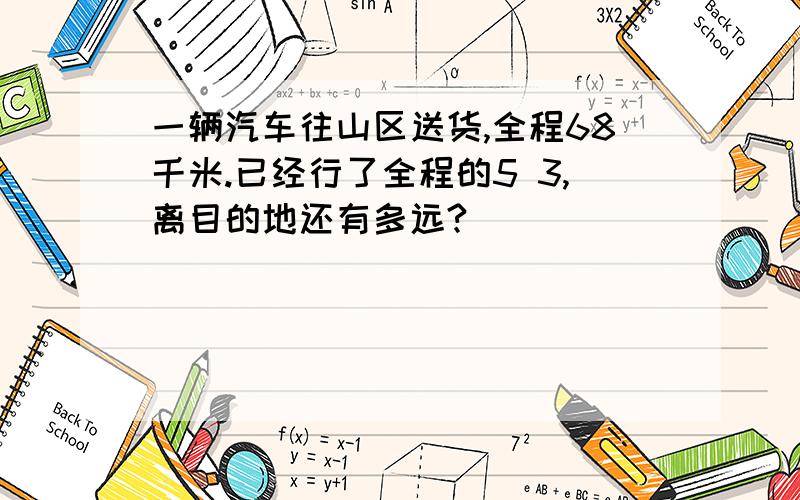 一辆汽车往山区送货,全程68千米.已经行了全程的5 3,离目的地还有多远?