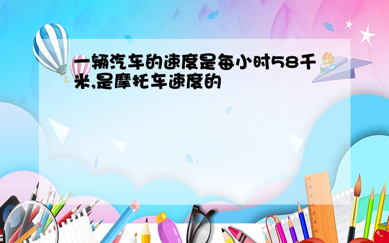 一辆汽车的速度是每小时58千米,是摩托车速度的