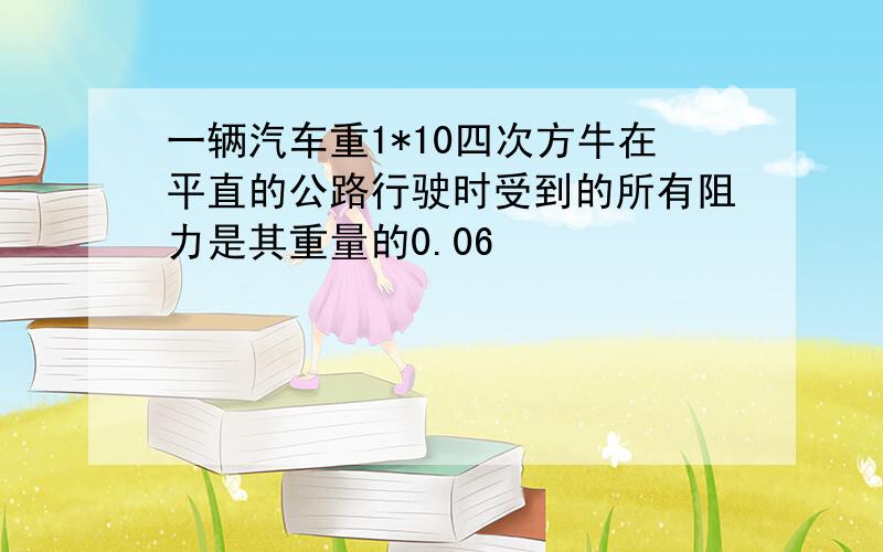 一辆汽车重1*10四次方牛在平直的公路行驶时受到的所有阻力是其重量的0.06