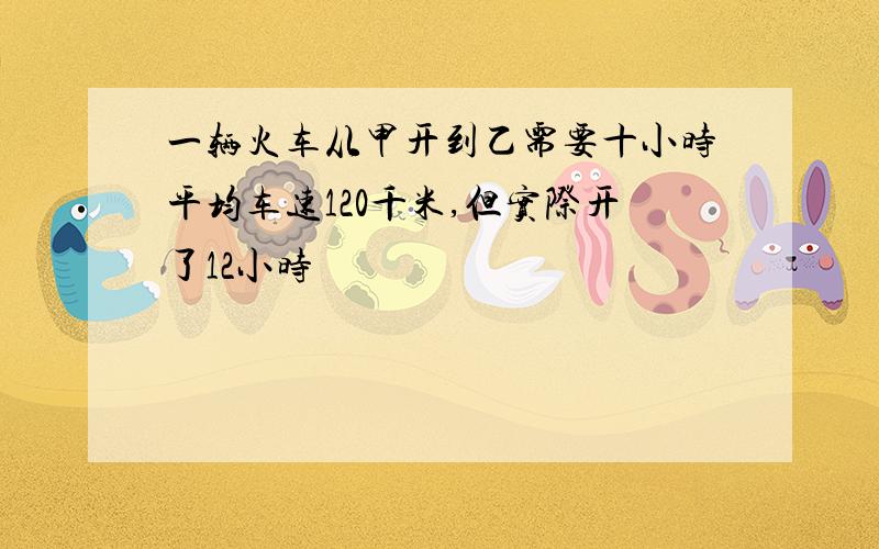 一辆火车从甲开到乙需要十小时平均车速120千米,但实际开了12小时