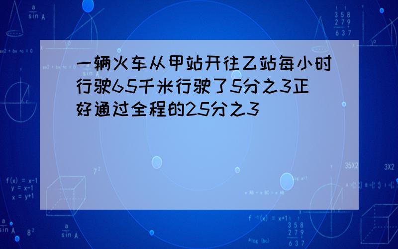 一辆火车从甲站开往乙站每小时行驶65千米行驶了5分之3正好通过全程的25分之3