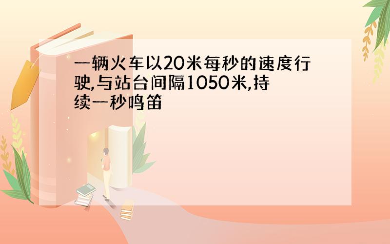 一辆火车以20米每秒的速度行驶,与站台间隔1050米,持续一秒鸣笛