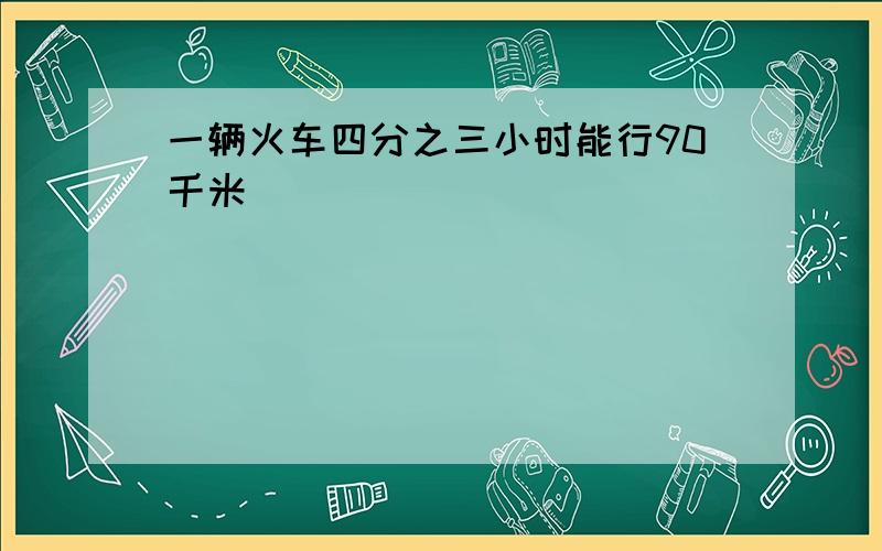 一辆火车四分之三小时能行90千米