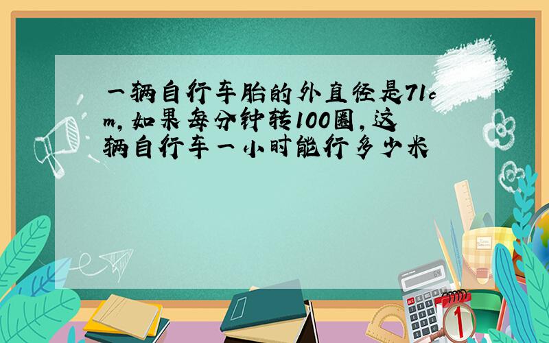 一辆自行车胎的外直径是71cm,如果每分钟转100圈,这辆自行车一小时能行多少米