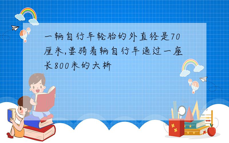 一辆自行车轮胎的外直径是70厘米,要骑着辆自行车通过一座长800米的大桥