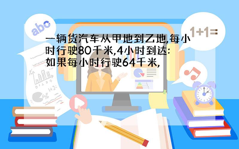 一辆货汽车从甲地到乙地,每小时行驶80千米,4小时到达:如果每小时行驶64千米,