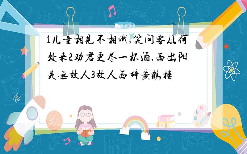 1儿童相见不相识,笑问客从何处来2劝君更尽一杯酒,西出阳关无故人3故人西辞黄鹤楼