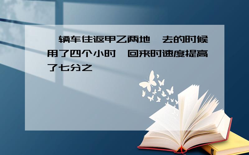 一辆车往返甲乙两地,去的时候用了四个小时,回来时速度提高了七分之一