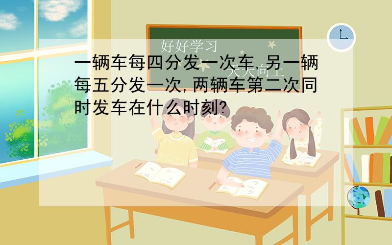 一辆车每四分发一次车,另一辆每五分发一次,两辆车第二次同时发车在什么时刻?