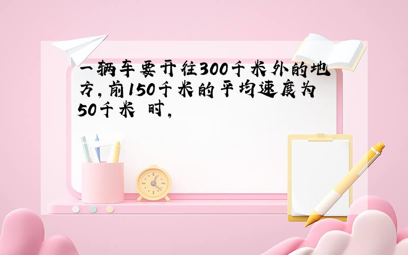 一辆车要开往300千米外的地方,前150千米的平均速度为50千米 时,