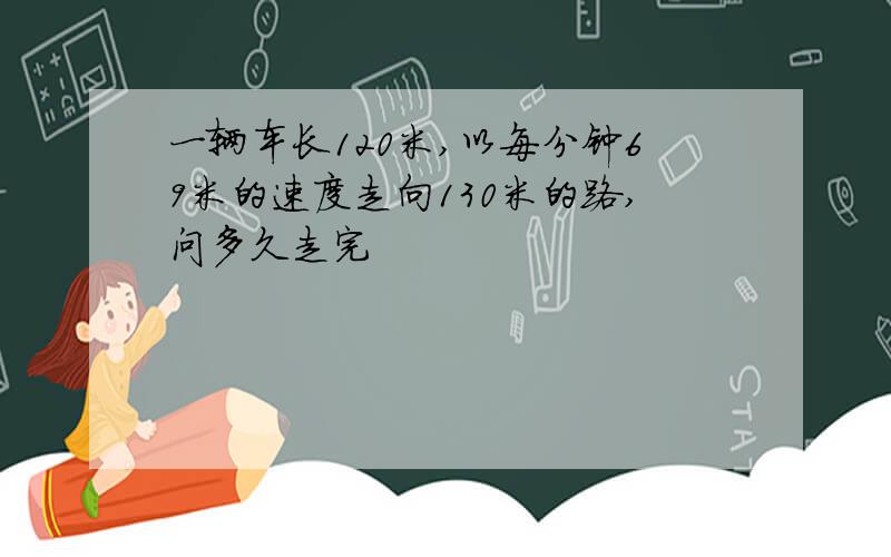 一辆车长120米,以每分钟69米的速度走向130米的路,问多久走完