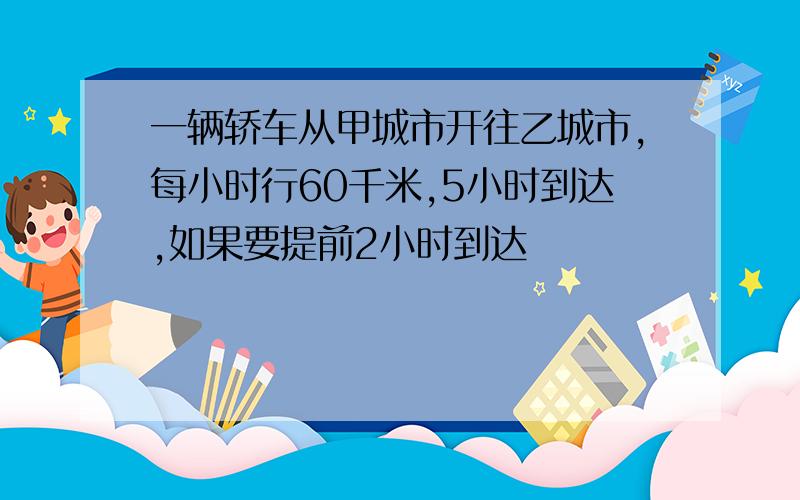 一辆轿车从甲城市开往乙城市,每小时行60千米,5小时到达,如果要提前2小时到达