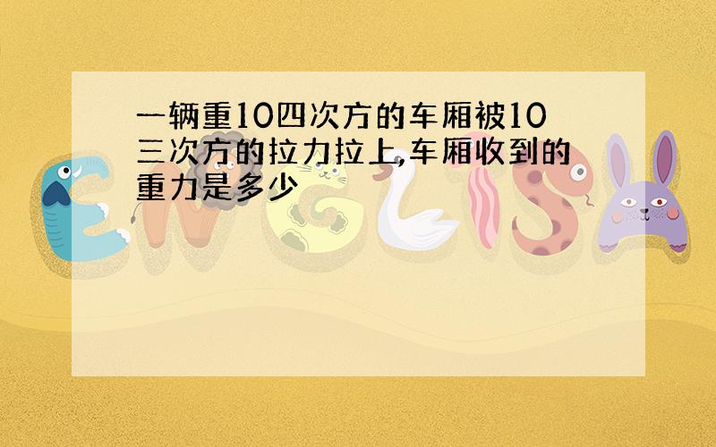 一辆重10四次方的车厢被10三次方的拉力拉上,车厢收到的重力是多少