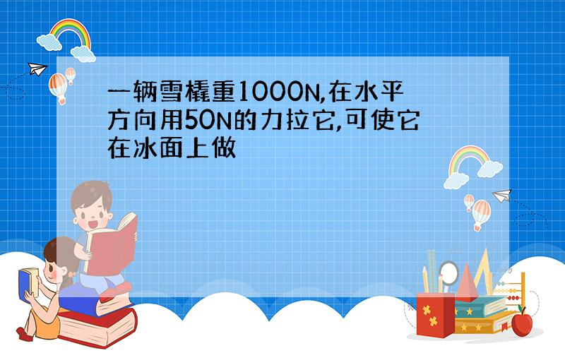 一辆雪橇重1000N,在水平方向用50N的力拉它,可使它在冰面上做