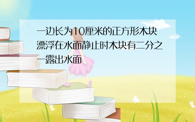 一边长为10厘米的正方形木块漂浮在水面静止时木块有二分之一露出水面