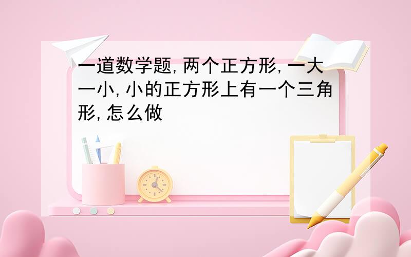 一道数学题,两个正方形,一大一小,小的正方形上有一个三角形,怎么做