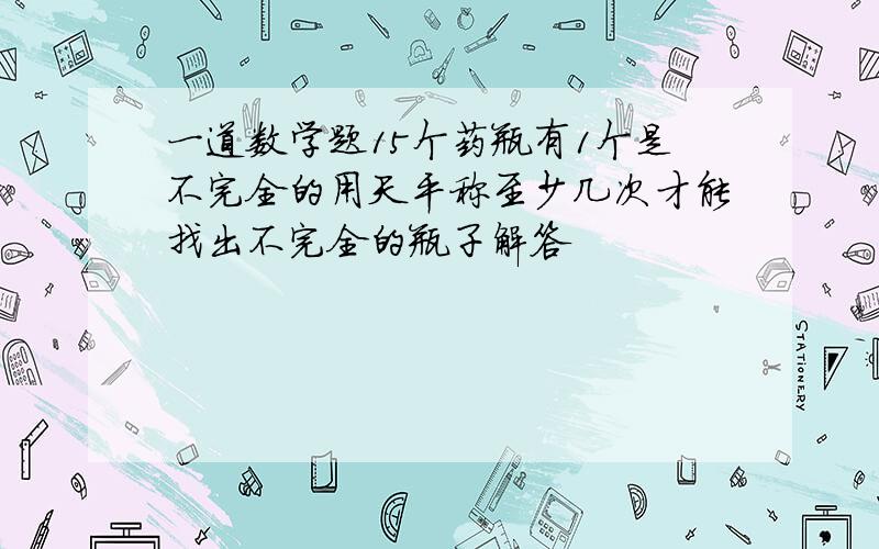 一道数学题15个药瓶有1个是不完全的用天平称至少几次才能找出不完全的瓶子解答