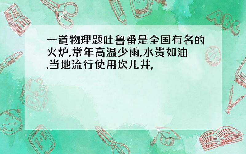 一道物理题吐鲁番是全国有名的火炉,常年高温少雨,水贵如油.当地流行使用坎儿井,