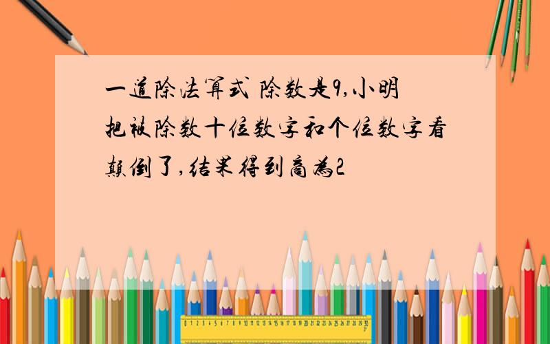 一道除法算式 除数是9,小明把被除数十位数字和个位数字看颠倒了,结果得到商为2