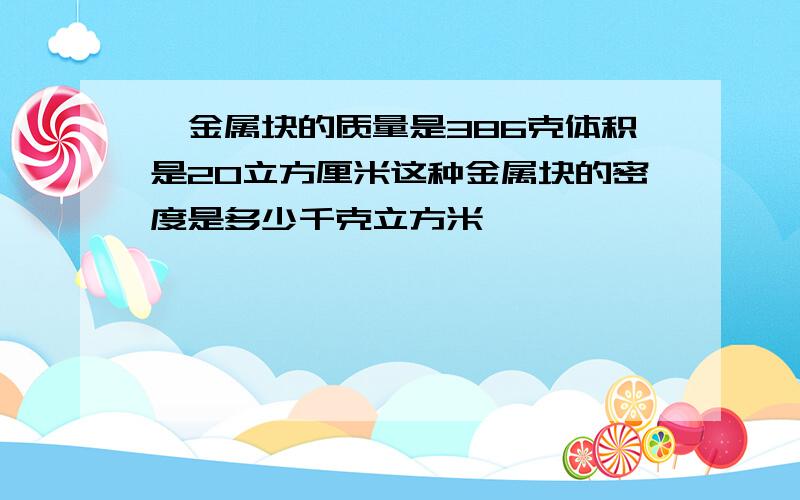 一金属块的质量是386克体积是20立方厘米这种金属块的密度是多少千克立方米