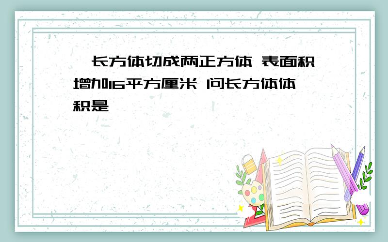 一长方体切成两正方体 表面积增加l6平方厘米 问长方体体积是