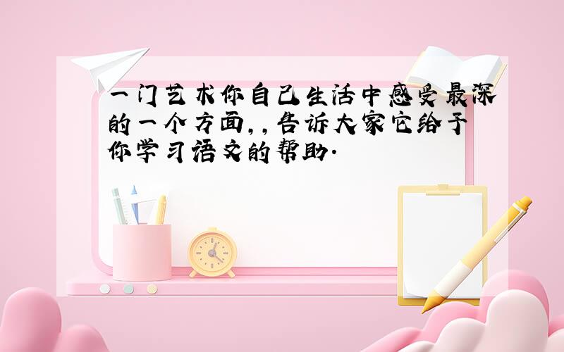 一门艺术你自己生活中感受最深的一个方面,,告诉大家它给予你学习语文的帮助.