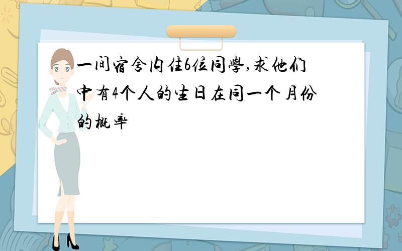 一间宿舍内住6位同学,求他们中有4个人的生日在同一个月份的概率