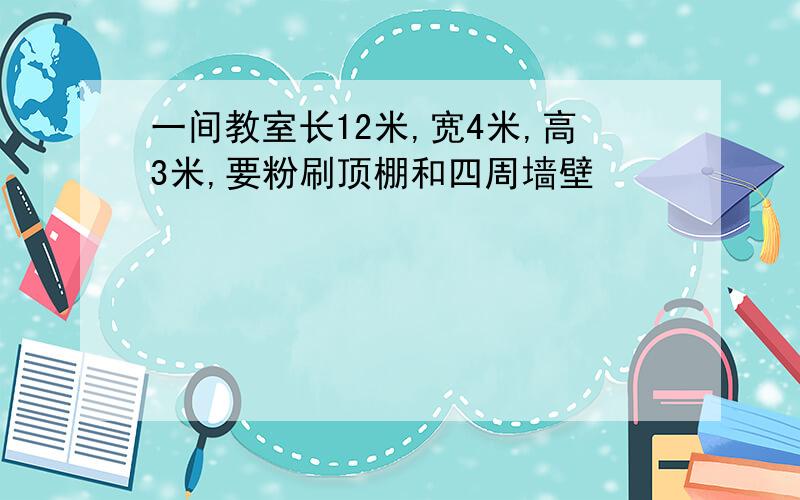 一间教室长12米,宽4米,高3米,要粉刷顶棚和四周墙壁