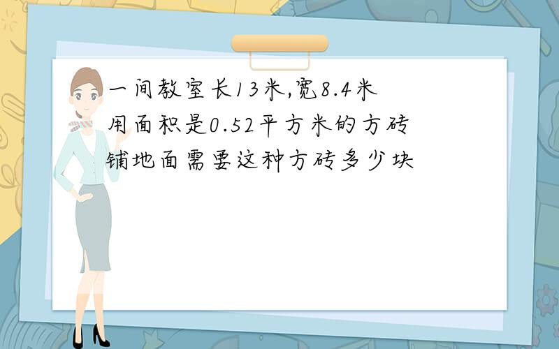 一间教室长13米,宽8.4米用面积是0.52平方米的方砖铺地面需要这种方砖多少块