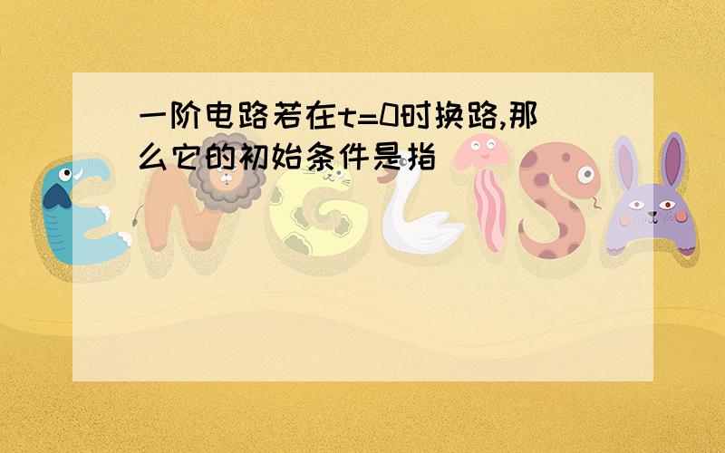 一阶电路若在t=0时换路,那么它的初始条件是指