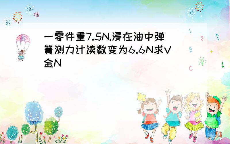 一零件重7.5N,浸在油中弹簧测力计读数变为6.6N求V金N