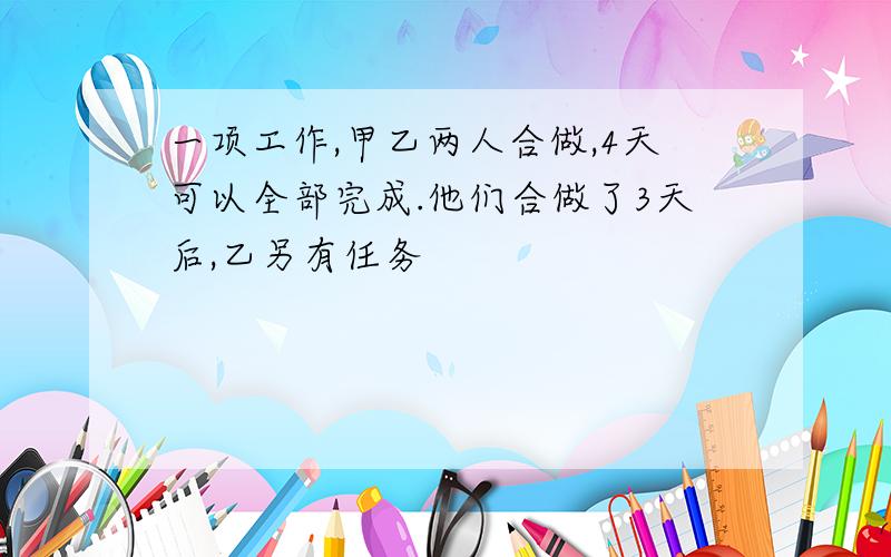 一项工作,甲乙两人合做,4天可以全部完成.他们合做了3天后,乙另有任务