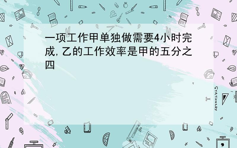 一项工作甲单独做需要4小时完成,乙的工作效率是甲的五分之四