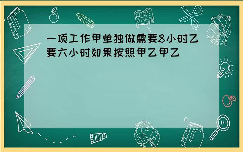 一项工作甲单独做需要8小时乙要六小时如果按照甲乙甲乙