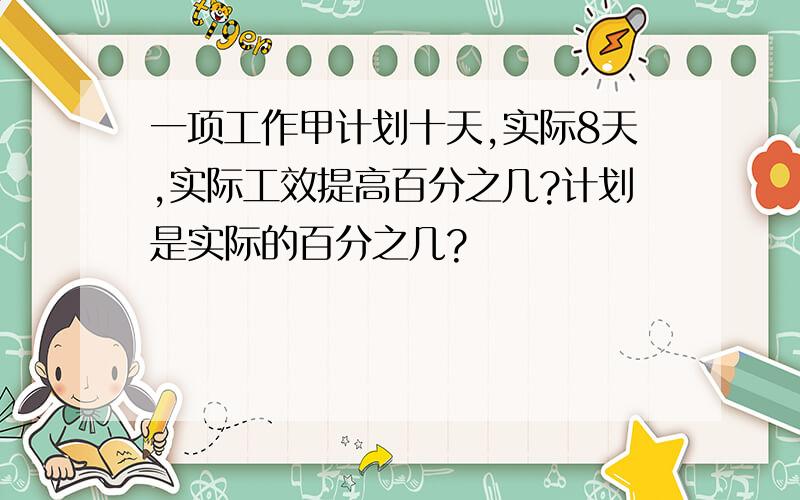 一项工作甲计划十天,实际8天,实际工效提高百分之几?计划是实际的百分之几?