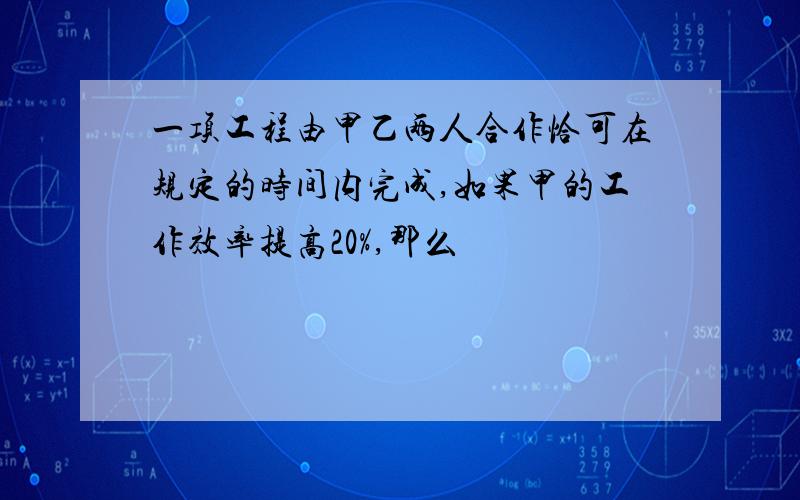 一项工程由甲乙两人合作恰可在规定的时间内完成,如果甲的工作效率提高20%,那么