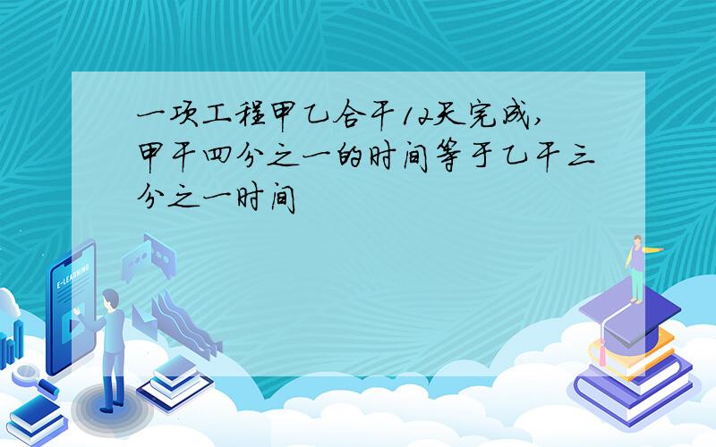 一项工程甲乙合干12天完成,甲干四分之一的时间等于乙干三分之一时间