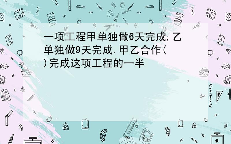 一项工程甲单独做6天完成,乙单独做9天完成.甲乙合作( )完成这项工程的一半