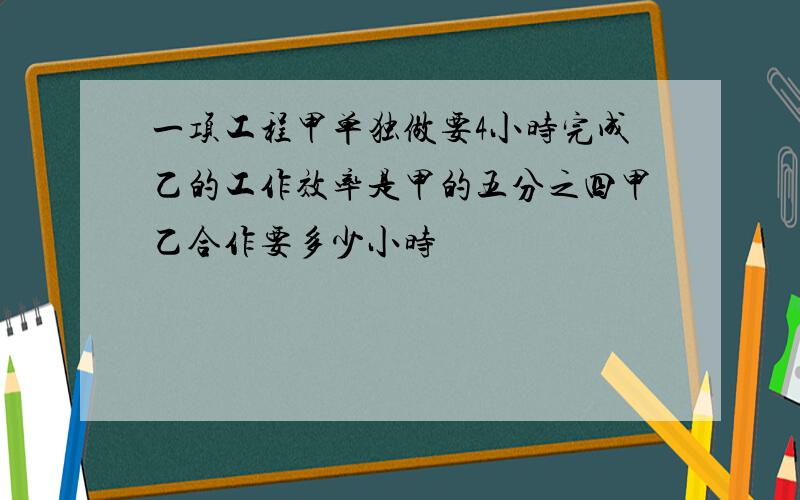 一项工程甲单独做要4小时完成乙的工作效率是甲的五分之四甲乙合作要多少小时