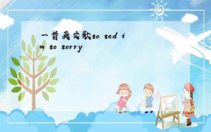 一首英文歌so sad i m so sorry