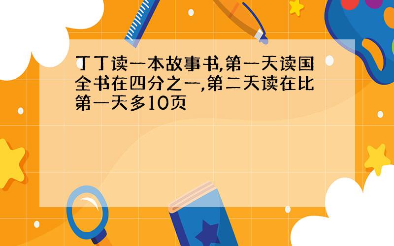 丁丁读一本故事书,第一天读国全书在四分之一,第二天读在比第一天多10页