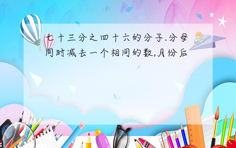 七十三分之四十六的分子.分母同时减去一个相同的数,月份后