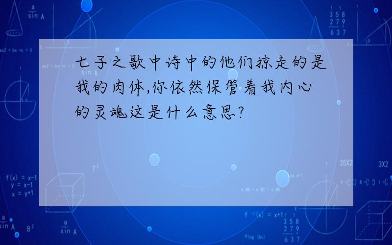 七子之歌中诗中的他们掠走的是我的肉体,你依然保管着我内心的灵魂这是什么意思?