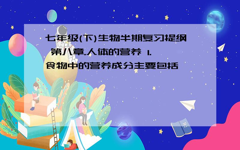 七年级(下)生物半期复习提纲 第八章.人体的营养 1. 食物中的营养成分主要包括